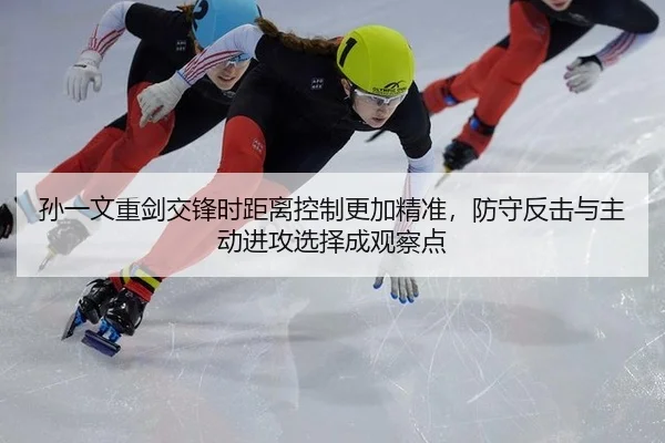孙一文重剑交锋时距离控制更加精准，防守反击与主动进攻选择成观察点